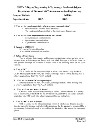 SSBT’s College of Engineering & Technology, Bambhori, Jalgaon
Department of Electronics & Telecommunication Engineering
Name of Student: Roll No.:
Experiment No. DOP: DOC:
___________________________________________________________________________
___________________________________________________________________________
Embedded System (Lab). BE (E&TC)
Page No. 6
2. What are the two characteristics of synchronous communication?
 Bytes maintain a constant phase difference
 The clock is not always implicit to the synchronous data receiver.
3. What are the three ways of communication for a device?
 iso-synchronous communication
 synchronous communication
 Asynchronous communication
4. Expand a) SPI b) SCI
SPI—serial Peripheral Interface
SCI—Serial Communication Interface
5. Define software timer.
This is software that executes and increases or decreases a count variable on an
interrupt from a timer output or form a real time clock interrupt. A software timer can
also generate interrupt on overflow of count value or on finishing value of the count
variable.
6. What is I2C?
I2C is a serial bus for interconnecting ICs .It has a start bit and a stop bit like an
UART. It has seven fields for start,7 bit address, defining a read or a write, defining byte as
acknowledging byte, data byte, NACK and end.
5. What are the bits in I2C corresponding to?
It has seven fields for start,7 bit address, defining a read or a write, defining byte
as acknowledging byte, data byte, NACK and end
6. What is a CAN bus? Where is it used?
CAN is a serial bus for interconnecting a central Control network. It is mostly
used in automobiles. It has fields for bus arbitration bits, control bits for address and data
length data bits, CRC check bits, acknowledgement bits and ending bits.
7. What is USB? Where is it used?
USB is a serial bus for interconnecting a system. It attaches and detaches a device
from the network. It uses a root hub. Nodes containing the devices can be organized like a
tree structure. It is mostly used in networking the IO devices like scanner in a computer
system.
 