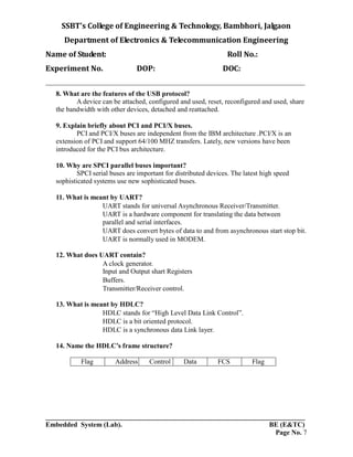 SSBT’s College of Engineering & Technology, Bambhori, Jalgaon
Department of Electronics & Telecommunication Engineering
Name of Student: Roll No.:
Experiment No. DOP: DOC:
___________________________________________________________________________
___________________________________________________________________________
Embedded System (Lab). BE (E&TC)
Page No. 7
8. What are the features of the USB protocol?
A device can be attached, configured and used, reset, reconfigured and used, share
the bandwidth with other devices, detached and reattached.
9. Explain briefly about PCI and PCI/X buses.
PCI and PCI/X buses are independent from the IBM architecture .PCI/X is an
extension of PCI and support 64/100 MHZ transfers. Lately, new versions have been
introduced for the PCI bus architecture.
10. Why are SPCI parallel buses important?
SPCI serial buses are important for distributed devices. The latest high speed
sophisticated systems use new sophisticated buses.
11. What is meant by UART?
UART stands for universal Asynchronous Receiver/Transmitter.
UART is a hardware component for translating the data between
parallel and serial interfaces.
UART does convert bytes of data to and from asynchronous start stop bit.
UART is normally used in MODEM.
12. What does UART contain?
A clock generator.
Input and Output shart Registers
Buffers.
Transmitter/Receiver control.
13. What is meant by HDLC?
HDLC stands for “High Level Data Link Control”.
HDLC is a bit oriented protocol.
HDLC is a synchronous data Link layer.
14. Name the HDLC’s frame structure?
Flag Address Control Data FCS Flag
 