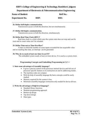 SSBT’s College of Engineering & Technology, Bambhori, Jalgaon
Department of Electronics & Telecommunication Engineering
Name of Student: Roll No.:
Experiment No. DOP: DOC:
___________________________________________________________________________
___________________________________________________________________________
Embedded System (Lab). BE (E&TC)
Page No. 10
26. Define half-duplex communication.
Transmission occurs in both the direction, but not simultaneously.
27. Define full duplex communication.
Transmission occurs in both the direction, simultaneously
28. Define Real Time Clock (RTC)?
Real time clock is a clock which once the system stats does not stop and cant be
reset and its count value can’t be reloaded.
29. Define Time-out or Time Overflow?
A state in which the number of count inputs exceeded the last acquirable value
and on reaching that state, an interrupt can be generated.
30. Why do we need at least one timer in an ES?
The embedded system needs at least on timer device. It is used as a system clock.
Programming Concepts and Embedding Programming in C,C++
1. State some advantages of Assembly language?
 It gives a precise control of the processor internal devices and full use of
processor specific features in its instruction set and its addressing modes.
 The machine codes are compact.
 With the help of assembly language the basic concepts could be easily
studied.
 Memory required for the system is less.
 Minimum assembly languages instruction only needed for device drivers.
2. Write the advantages of high level language?
 Standard library functions
 Modular programming approach
 Bottom up design
 Top down design
 Data types
 