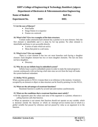 SSBT’s College of Engineering & Technology, Bambhori, Jalgaon
Department of Electronics & Telecommunication Engineering
Name of Student: Roll No.:
Experiment No. DOP: DOC:
___________________________________________________________________________
___________________________________________________________________________
Embedded System (Lab). BE (E&TC)
Page No. 12
9. List the uses of Queues?
 Print buffer
 Image frames in a sequence
 Frames on a network
10. What is list? Give two examples of list data structure.
Contain nodes (element).Each element has a pointer to its next element. Only the
first element is identifiable and it is done by list top pointer. No other element is
identifiable and hence is not accessible directly.
 A series of tasks which are active.
 Menu that point to a sub menu.
11. What is tree? Give an example
There is a root element It has two are more branches each having a daughter
element. Each daughter element has two or more daughter elements. The last one does
not have daughters.
 Directory
12. Why do you use infinite loop in embedded system?
Infinite loop is used in embedded system in order to make the main program to
execute continuously with out having a halt state since an exit from the loop will make
the system hardware redundant.
13. Define NULL pointers
When a pointer points to NULL it means there is no reference to the memory. A memory
occupied by an element or object or data structure can be freed by pointing it to the NULL.
14. What are the advantages of reentrant functions?
Reentrant function is usable by several task and routines synchronously.
15. What are the conditions that a reentrant functions must satisfy?
All the arguments pass the values and none of the argument is a pointer, whenever a
calling function calls that function.
When an operation is not atomic that function should not operate on any variable which
is declared outside the function or which an interrupt service routine uses or which is a
global variable but passed by reference and not passed by value as an argument in to the
function.
 
