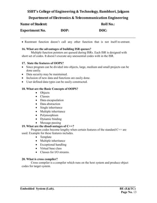 SSBT’s College of Engineering & Technology, Bambhori, Jalgaon
Department of Electronics & Telecommunication Engineering
Name of Student: Roll No.:
Experiment No. DOP: DOC:
___________________________________________________________________________
___________________________________________________________________________
Embedded System (Lab). BE (E&TC)
Page No. 13
 Reentrant function doesn’t call any other function that is not itself re-entrant.
16. What are the advantages of building ISR queues?
Multiple function pointers are queued during ISRs. Each ISR is designed with
short set of codes. It doesn’t execute any unessential codes with in the ISR.
17. State the features of OOPS?
 Since program can be divided into objects, large, medium and small projects can be
done easily.
 Data security may be maintained.
 Inclusion of new data and functions are easily done.
 User defined data types can be easily constructed.
18. What are the Basic Concepts of OOPS?
 Objects
 Classes
 Data encapsulation
 Data abstraction
 Single inheritance
 Multiple inheritance
 Polymorphism
 Dynamic binding
 Message passing
19. What are the disadvantages of C++?
Program codes become lengthy when certain features of the standard C++ are
used. Example for these features includes.
 Template
 Multiple inheritance
 Exceptional handling
 Virtual base class
 Classes for I/O streams.
20. What is cross compiler?
Cross compiler is a compiler which runs on the host system and produce object
codes for target system.
 