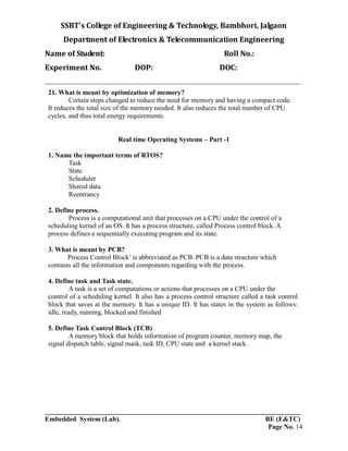 SSBT’s College of Engineering & Technology, Bambhori, Jalgaon
Department of Electronics & Telecommunication Engineering
Name of Student: Roll No.:
Experiment No. DOP: DOC:
___________________________________________________________________________
___________________________________________________________________________
Embedded System (Lab). BE (E&TC)
Page No. 14
21. What is meant by optimization of memory?
Certain steps changed to reduce the need for memory and having a compact code.
It reduces the total size of the memory needed. It also reduces the total number of CPU
cycles, and thus total energy requirements.
Real time Operating Systems – Part -1
1. Name the important terms of RTOS?
Task
State
Scheduler
Shared data
Reentrancy
2. Define process.
Process is a computational unit that processes on a CPU under the control of a
scheduling kernel of an OS. It has a process structure, called Process control block. A
process defines a sequentially executing program and its state.
3. What is meant by PCB?
Process Control Block’ is abbreviated as PCB. PCB is a data structure which
contains all the information and components regarding with the process.
4. Define task and Task state.
A task is a set of computations or actions that processes on a CPU under the
control of a scheduling kernel. It also has a process control structure called a task control
block that saves at the memory. It has a unique ID. It has states in the system as follows:
idle, ready, running, blocked and finished
5. Define Task Control Block (TCB)
A memory block that holds information of program counter, memory map, the
signal dispatch table, signal mask, task ID, CPU state and a kernel stack.
 
