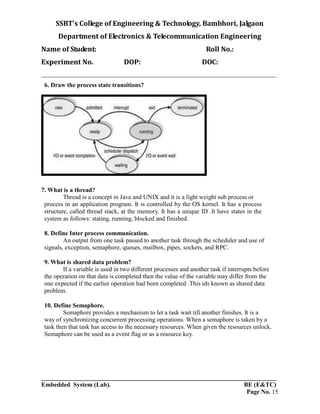 SSBT’s College of Engineering & Technology, Bambhori, Jalgaon
Department of Electronics & Telecommunication Engineering
Name of Student: Roll No.:
Experiment No. DOP: DOC:
___________________________________________________________________________
___________________________________________________________________________
Embedded System (Lab). BE (E&TC)
Page No. 15
6. Draw the process state transitions?
7. What is a thread?
Thread is a concept in Java and UNIX and it is a light weight sub process or
process in an application program. It is controlled by the OS kernel. It has a process
structure, called thread stack, at the memory. It has a unique ID .It have states in the
system as follows: stating, running, blocked and finished.
8. Define Inter process communication.
An output from one task passed to another task through the scheduler and use of
signals, exception, semaphore, queues, mailbox, pipes, sockets, and RPC.
9. What is shared data problem?
If a variable is used in two different processes and another task if interrupts before
the operation on that data is completed then the value of the variable may differ from the
one expected if the earlier operation had been completed .This ids known as shared data
problem.
10. Define Semaphore.
Semaphore provides a mechanism to let a task wait till another finishes. It is a
way of synchronizing concurrent processing operations. When a semaphore is taken by a
task then that task has access to the necessary resources. When given the resources unlock.
Semaphore can be used as a event flag or as a resource key.
 