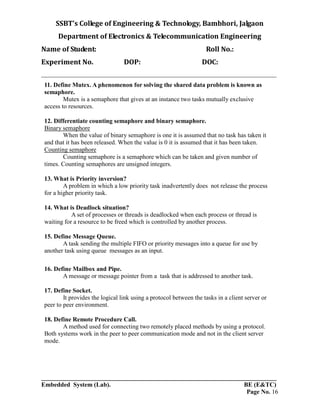 SSBT’s College of Engineering & Technology, Bambhori, Jalgaon
Department of Electronics & Telecommunication Engineering
Name of Student: Roll No.:
Experiment No. DOP: DOC:
___________________________________________________________________________
___________________________________________________________________________
Embedded System (Lab). BE (E&TC)
Page No. 16
11. Define Mutex. A phenomenon for solving the shared data problem is known as
semaphore.
Mutex is a semaphore that gives at an instance two tasks mutually exclusive
access to resources.
12. Differentiate counting semaphore and binary semaphore.
Binary semaphore
When the value of binary semaphore is one it is assumed that no task has taken it
and that it has been released. When the value is 0 it is assumed that it has been taken.
Counting semaphore
Counting semaphore is a semaphore which can be taken and given number of
times. Counting semaphores are unsigned integers.
13. What is Priority inversion?
A problem in which a low priority task inadvertently does not release the process
for a higher priority task.
14. What is Deadlock situation?
A set of processes or threads is deadlocked when each process or thread is
waiting for a resource to be freed which is controlled by another process.
15. Define Message Queue.
A task sending the multiple FIFO or priority messages into a queue for use by
another task using queue messages as an input.
16. Define Mailbox and Pipe.
A message or message pointer from a task that is addressed to another task.
17. Define Socket.
It provides the logical link using a protocol between the tasks in a client server or
peer to peer environment.
18. Define Remote Procedure Call.
A method used for connecting two remotely placed methods by using a protocol.
Both systems work in the peer to peer communication mode and not in the client server
mode.
 