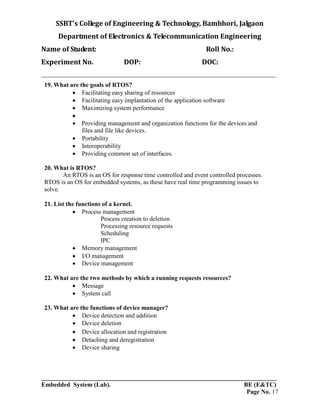 SSBT’s College of Engineering & Technology, Bambhori, Jalgaon
Department of Electronics & Telecommunication Engineering
Name of Student: Roll No.:
Experiment No. DOP: DOC:
___________________________________________________________________________
___________________________________________________________________________
Embedded System (Lab). BE (E&TC)
Page No. 17
19. What are the goals of RTOS?
 Facilitating easy sharing of resources
 Facilitating easy implantation of the application software
 Maximizing system performance

 Providing management and organization functions for the devices and
files and file like devices.
 Portability
 Interoperability
 Providing common set of interfaces.
20. What is RTOS?
An RTOS is an OS for response time controlled and event controlled processes.
RTOS is an OS for embedded systems, as these have real time programming issues to
solve.
21. List the functions of a kernel.
 Process management
Process creation to deletion
Processing resource requests
Scheduling
IPC
 Memory management
 I/O management
 Device management
22. What are the two methods by which a running requests resources?
 Message
 System call
23. What are the functions of device manager?
 Device detection and addition
 Device deletion
 Device allocation and registration
 Detaching and deregistration
 Device sharing
 