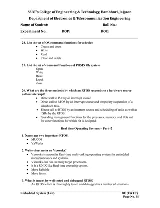 SSBT’s College of Engineering & Technology, Bambhori, Jalgaon
Department of Electronics & Telecommunication Engineering
Name of Student: Roll No.:
Experiment No. DOP: DOC:
___________________________________________________________________________
___________________________________________________________________________
Embedded System (Lab). BE (E&TC)
Page No. 18
24. List the set of OS command functions for a device
 Create and open
 Write
 Read
 Close and delete
25. List the set of command functions of POSIX file system
Open
Write
Read
Lseek
close
26. What are the three methods by which an RTOS responds to a hardware source
call on interrupt?
 Direct call to ISR by an interrupt source
 Direct call to RTOS by an interrupt source and temporary suspension of a
scheduled task.
 Direct call to RTOS by an interrupt source and scheduling of tasks as well as
ISRs by the RTOS.
 Providing management functions for the processes, memory, and I/Os and
for other functions for which i9t is designed.
Real time Operating Systems – Part -2
1. Name any two important RTOS.
 MUCOS
 VxWorks
2. Write short notes on Vxworks?
 Vxworks is a popular Real-time multi-tasking operating system for embedded
microprocessors and systems.
 Vxworks can run on many target processors.
 It is a UNIX like Real time operating system.
 More Reliable
 More faster
3. What is meant by well tested and debugged RTOS?
An RTOS which is thoroughly tested and debugged in a number of situations.
 