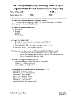 SSBT’s College of Engineering & Technology, Bambhori, Jalgaon
Department of Electronics & Telecommunication Engineering
Name of Student: Roll No.:
Experiment No. DOP: DOC:
___________________________________________________________________________
___________________________________________________________________________
Embedded System (Lab). BE (E&TC)
Page No. 19
4. What is sophisticated multitasking embedded system?
A system that has multitasking needs with multiple features and in which the
tasks have deadlines that must be adhered to.
5. What are the features of UC/OS II?
 Preemptive
 Portable
 Scalable
 Multitasking
6. What is MICRO C/OS II?
 It stands for micro-controller operating system(UC/OS II).
 It is a real time kernel
 The other names of MICROC/OS II are MUCOS and UCOS.
 The codes are in ‘C’ and Assembly language.
7. What are the real time system level functions in UC/OS II? State some?
1 Initiating the OS before starting the use of the RTOS fuctions.
2 Starting the use of RTOS multi-tasking functions and running the states.
3 Starting the use of RTOS system clock.
8. Write the interrupt handling functions?
int connect ( ) is the function for handling the Interrupt.
int Lock ( ) -> Disable Interrupts.
int unlock( ) -> Enable functions.
9. Write down the seven task priorities in embedded 'C++'?.
define Task _Read ports priority
define Task _Excess Refund priority
define Task _Deliver priority
define Task _Refund priority
define Task _Collect priority
define Task _Display priority
define Task _Time Date Display priority
 