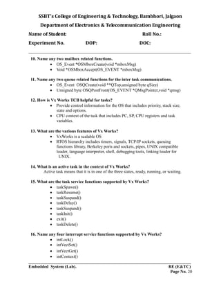 SSBT’s College of Engineering & Technology, Bambhori, Jalgaon
Department of Electronics & Telecommunication Engineering
Name of Student: Roll No.:
Experiment No. DOP: DOC:
___________________________________________________________________________
___________________________________________________________________________
Embedded System (Lab). BE (E&TC)
Page No. 20
10. Name any two mailbox related functions.
 OS_Event *OSMboxCreate(void *mboxMsg)
 Void *OSMboxAccept(OS_EVENT *mboxMsg)
11. Name any two queue related functions for the inter task communications.
 OS_Event OSQCreate(void **QTop,unsigned byte qSize)
 Unsigned byte OSQPostFront(OS_EVENT *QMsgPointer,void *qmsg)
12. How is Vx Works TCB helpful for tasks?
 Provide control information for the OS that includes priority, stack size,
state and options.
 CPU context of the task that includes PC, SP, CPU registers and task
variables.
13. What are the various features of Vx Works?
 VxWorks is a scalable OS
 RTOS hierarchy includes timers, signals, TCP/IP sockets, queuing
functions library, Berkeley ports and sockets, pipes, UNIX compatible
loader, language interpreter, shell, debugging tools, linking loader for
UNIX.
14. What is an active task in the context of Vx Works?
Active task means that it is in one of the three states, ready, running, or waiting.
15. What are the task service functions supported by Vx Works?
 taskSpawn()
 taskResume()
 taskSuspand()
 taskDelay()
 taskSuspand()
 taskInit()
 exit()
 taskDelete()
16. Name any four interrupt service functions supported by Vx Works?
 intLock()
 intVectSet()
 intVectGet()
 intContext()
 