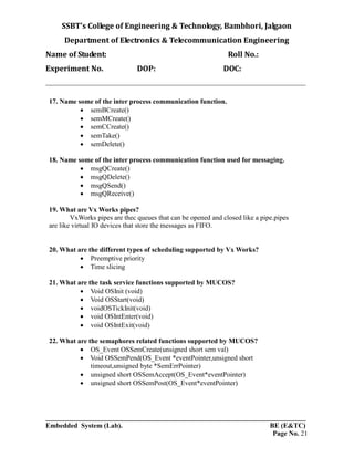 SSBT’s College of Engineering & Technology, Bambhori, Jalgaon
Department of Electronics & Telecommunication Engineering
Name of Student: Roll No.:
Experiment No. DOP: DOC:
___________________________________________________________________________
___________________________________________________________________________
Embedded System (Lab). BE (E&TC)
Page No. 21
17. Name some of the inter process communication function.
 semBCreate()
 semMCreate()
 semCCreate()
 semTake()
 semDelete()
18. Name some of the inter process communication function used for messaging.
 msgQCreate()
 msgQDelete()
 msgQSend()
 msgQReceive()
19. What are Vx Works pipes?
VxWorks pipes are thec queues that can be opened and closed like a pipe.pipes
are like virtual IO devices that store the messages as FIFO.
20. What are the different types of scheduling supported by Vx Works?
 Preemptive priority
 Time slicing
21. What are the task service functions supported by MUCOS?
 Void OSInit (void)
 Void OSStart(void)
 voidOSTickInit(void)
 void OSIntEnter(void)
 void OSIntExit(void)
22. What are the semaphores related functions supported by MUCOS?
 OS_Event OSSemCreate(unsigned short sem val)
 Void OSSemPend(OS_Event *eventPointer,unsigned short
timeout,unsigned byte *SemErrPointer)
 unsigned short OSSemAccept(OS_Event*eventPointer)
 unsigned short OSSemPost(OS_Event*eventPointer)
 