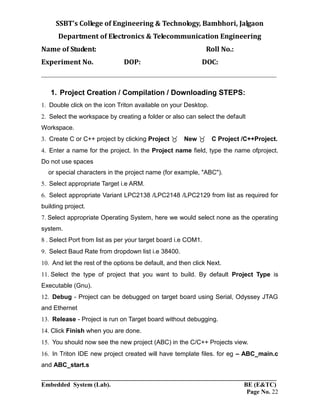 SSBT’s College of Engineering & Technology, Bambhori, Jalgaon
Department of Electronics & Telecommunication Engineering
Name of Student: Roll No.:
Experiment No. DOP: DOC:
___________________________________________________________________________
___________________________________________________________________________
Embedded System (Lab). BE (E&TC)
Page No. 22
1. Project Creation / Compilation / Downloading STEPS:
Double click on the icon Triton available on your Desktop.
Select the workspace by creating a folder or also can select the default
Workspace.
Create C or C++ project by clicking Project New C Project /C++Project.
Enter a name for the project. In the Project name field, type the name ofproject.
Do not use spaces
or special characters in the project name (for example, "ABC").
Select appropriate Target i.e ARM.
Select appropriate Variant LPC2138 /LPC2148 /LPC2129 from list as required for
building project.
Select appropriate Operating System, here we would select none as the operating
system.
Select Port from list as per your target board i.e COM1.
Select Baud Rate from dropdown list i.e 38400.
And let the rest of the options be default, and then click Next.
Select the type of project that you want to build. By default Project Type is
Executable (Gnu).
Debug - Project can be debugged on target board using Serial, Odyssey JTAG
and Ethernet
Release - Project is run on Target board without debugging.
Click Finish when you are done.
You should now see the new project (ABC) in the C/C++ Projects view.
In Triton IDE new project created will have template files. for eg – ABC_main.c
and ABC_start.s
 