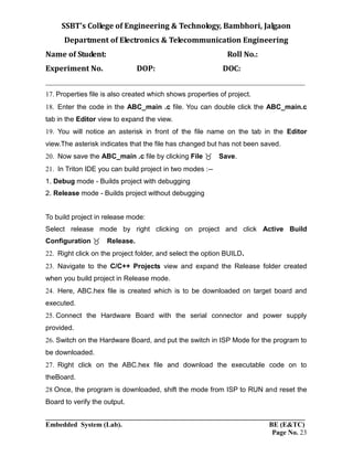 SSBT’s College of Engineering & Technology, Bambhori, Jalgaon
Department of Electronics & Telecommunication Engineering
Name of Student: Roll No.:
Experiment No. DOP: DOC:
___________________________________________________________________________
___________________________________________________________________________
Embedded System (Lab). BE (E&TC)
Page No. 23
Properties file is also created which shows properties of project.
Enter the code in the ABC_main .c file. You can double click the ABC_main.c
tab in the Editor view to expand the view.
You will notice an asterisk in front of the file name on the tab in the Editor
view.The asterisk indicates that the file has changed but has not been saved.
Now save the ABC_main .c file by clicking File Save.
In Triton IDE you can build project in two modes :--
1. Debug mode - Builds project with debugging
2. Release mode - Builds project without debugging
To build project in release mode:
Select release mode by right clicking on project and click Active Build
Configuration Release.
Right click on the project folder, and select the option BUILD.
Navigate to the C/C++ Projects view and expand the Release folder created
when you build project in Release mode.
Here, ABC.hex file is created which is to be downloaded on target board and
executed.
Connect the Hardware Board with the serial connector and power supply
provided.
Switch on the Hardware Board, and put the switch in ISP Mode for the program to
be downloaded.
Right click on the ABC.hex file and download the executable code on to
theBoard.
Once, the program is downloaded, shift the mode from ISP to RUN and reset the
Board to verify the output.
 
