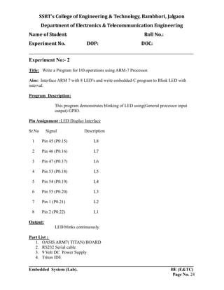 SSBT’s College of Engineering & Technology, Bambhori, Jalgaon
Department of Electronics & Telecommunication Engineering
Name of Student: Roll No.:
Experiment No. DOP: DOC:
___________________________________________________________________________
___________________________________________________________________________
Embedded System (Lab). BE (E&TC)
Page No. 24
Experiment No:- 2
Title: Write a Program for I/O operations using ARM-7 Processor.
Aim: Interface ARM 7 with 8 LED’s and write embedded-C program to Blink LED with
interval.
Program Description:
This program demonstrates blinking of LED using(General processor input
output) GPIO.
Pin Assignment :LED Display Interface
Sr.No Signal Description
1 Pin 45 (P0.15) L8
2 Pin 46 (P0.16) L7
3 Pin 47 (P0.17) L6
4 Pin 53 (P0.18) L5
5 Pin 54 (P0.19) L4
6 Pin 55 (P0.20) L3
7 Pin 1 (P0.21) L2
8 Pin 2 (P0.22) L1
Output:
LED blinks continuously.
Part List :
1. OASIS ARM7( TITAN) BOARD
2. RS232 Serial cable
3. 9 Volt DC Power Supply
4. Triton IDE
 