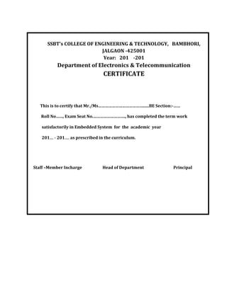 SSBT’s COLLEGE OF ENGINEERING & TECHNOLOGY, BAMBHORI,
JALGAON -425001
Year: 201 -201
Department of Electronics & Telecommunication
CERTIFICATE
This is to certify that Mr./Ms…………………………………......BE Section:-……
Roll No……, Exam Seat No.………………………., has completed the term work
satisfactorily in Embedded System for the academic year
201.... - 201..... as prescribed in the curriculum.
Staff –Member Incharge Head of Department Principal
 
