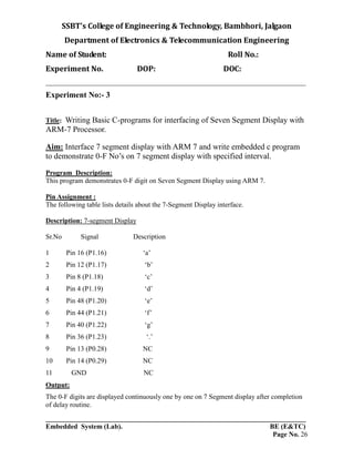 SSBT’s College of Engineering & Technology, Bambhori, Jalgaon
Department of Electronics & Telecommunication Engineering
Name of Student: Roll No.:
Experiment No. DOP: DOC:
___________________________________________________________________________
___________________________________________________________________________
Embedded System (Lab). BE (E&TC)
Page No. 26
Experiment No:- 3
Title: Writing Basic C-programs for interfacing of Seven Segment Display with
ARM-7 Processor.
Aim: Interface 7 segment display with ARM 7 and write embedded c program
to demonstrate 0-F No’s on 7 segment display with specified interval.
Program Description:
This program demonstrates 0-F digit on Seven Segment Display using ARM 7.
Pin Assignment :
The following table lists details about the 7-Segment Display interface.
Description: 7-segment Display
Sr.No Signal Description
1 Pin 16 (P1.16) ‘a’
2 Pin 12 (P1.17) ‘b’
3 Pin 8 (P1.18) ‘c’
4 Pin 4 (P1.19) ‘d’
5 Pin 48 (P1.20) ‘e’
6 Pin 44 (P1.21) ‘f’
7 Pin 40 (P1.22) ‘g’
8 Pin 36 (P1.23) ‘.’
9 Pin 13 (P0.28) NC
10 Pin 14 (P0.29) NC
11 GND NC
Output:
The 0-F digits are displayed continuously one by one on 7 Segment display after completion
of delay routine.
 
