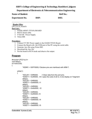SSBT’s College of Engineering & Technology, Bambhori, Jalgaon
Department of Electronics & Telecommunication Engineering
Name of Student: Roll No.:
Experiment No. DOP: DOC:
___________________________________________________________________________
___________________________________________________________________________
Embedded System (Lab). BE (E&TC)
Page No. 27
Header Files:
LPC21xx.h, board.h
Part List :
1. OASIS ARM7( TITAN) BOARD
2. RS232 Serial cable
3. 9 Volt DC Power Supply
4. Triton IDE
Procedure:
1. Connect 9 V DC Power supply to the OASIS TITAN Board.
2. Connect the Board with the COM port of the PC using the serial cable.
3. Generate .hex file using Triton IDE.
4. Download the .hex file.
5. Put the board in RUN mode and observe the output.
Program
#include<LPC21xx.h>
void delay();
int main(void)
{
*IODIR1 = 0XFF0000;// Declare pins are interfaced with ARM 7.
while(1)
{
*IOCLR1 = 0Xff0000; // Clear data from the port pins.
*IOSET1 = 0x3f0000; //0 // pass the code of all no. to be display on 7segment
delay();
*IOCLR1 = 0Xff0000;
*IOSET1 = 0x060000; //1
delay();
*IOCLR1 = 0Xff0000;
*IOSET1 = 0x5b0000; //2
delay();
*IOCLR1 = 0Xff0000;
*IOSET1 = 0x4f0000; //3
delay();
*IOCLR1 = 0Xff0000;
*IOSET1 = 0x660000; //4
delay();
*IOCLR1 = 0Xff0000;
*IOSET1 = 0x6d0000; //5
 