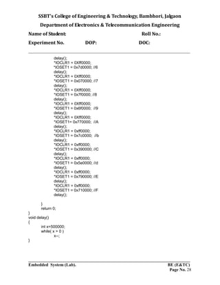 SSBT’s College of Engineering & Technology, Bambhori, Jalgaon
Department of Electronics & Telecommunication Engineering
Name of Student: Roll No.:
Experiment No. DOP: DOC:
___________________________________________________________________________
___________________________________________________________________________
Embedded System (Lab). BE (E&TC)
Page No. 28
delay();
*IOCLR1 = 0Xff0000;
*IOSET1 = 0x7d0000; //6
delay();
*IOCLR1 = 0Xff0000;
*IOSET1 = 0x070000; //7
delay();
*IOCLR1 = 0Xff0000;
*IOSET1 = 0x7f0000; //8
delay();
*IOCLR1 = 0Xff0000;
*IOSET1 = 0x6f0000; //9
delay();
*IOCLR1 = 0Xff0000;
*IOSET1= 0x770000; //A
delay();
*IOCLR1 = 0xff0000;
*IOSET1 = 0x7c0000; //b
delay();
*IOCLR1 = 0xff0000;
*IOSET1 = 0x390000; //C
delay();
*IOCLR1 = 0xff0000;
*IOSET1 = 0x5e0000; //d
delay();
*IOCLR1 = 0xff0000;
*IOSET1 = 0x790000; //E
delay();
*IOCLR1 = 0xff0000;
*IOSET1 = 0x710000; //F
delay();
}
return 0;
}
void delay()
{
int x=500000;
while( x > 0 )
x--;
}
 