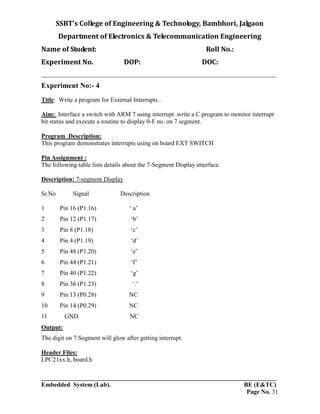 SSBT’s College of Engineering & Technology, Bambhori, Jalgaon
Department of Electronics & Telecommunication Engineering
Name of Student: Roll No.:
Experiment No. DOP: DOC:
___________________________________________________________________________
___________________________________________________________________________
Embedded System (Lab). BE (E&TC)
Page No. 31
Experiment No:- 4
Title: Write a program for External Interrupts .
Aim: Interface a switch with ARM 7 using interrupt .write a C program to monitor interrupt
bit status and execute a routine to display 0-F no. on 7 segment.
Program Description:
This program demonstrates interrupts using on board EXT SWITCH
Pin Assignment :
The following table lists details about the 7-Segment Display interface.
Description: 7-segment Display
Sr.No Signal Description
1 Pin 16 (P1.16) ‘ a’
2 Pin 12 (P1.17) ‘b’
3 Pin 8 (P1.18) ‘c’
4 Pin 4 (P1.19) ‘d’
5 Pin 48 (P1.20) ‘e’
6 Pin 44 (P1.21) ‘f’
7 Pin 40 (P1.22) ‘g’
8 Pin 36 (P1.23) ‘.’
9 Pin 13 (P0.28) NC
10 Pin 14 (P0.29) NC
11 GND NC
Output:
The digit on 7 Segment will glow after getting interrupt.
Header Files:
LPC21xx.h, board.h
 
