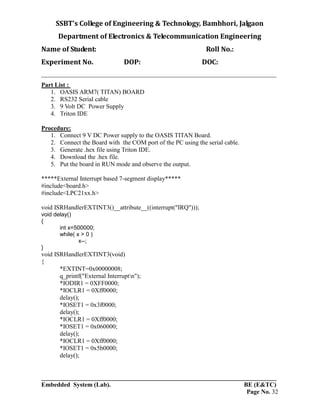 SSBT’s College of Engineering & Technology, Bambhori, Jalgaon
Department of Electronics & Telecommunication Engineering
Name of Student: Roll No.:
Experiment No. DOP: DOC:
___________________________________________________________________________
___________________________________________________________________________
Embedded System (Lab). BE (E&TC)
Page No. 32
Part List :
1. OASIS ARM7( TITAN) BOARD
2. RS232 Serial cable
3. 9 Volt DC Power Supply
4. Triton IDE
Procedure:
1. Connect 9 V DC Power supply to the OASIS TITAN Board.
2. Connect the Board with the COM port of the PC using the serial cable.
3. Generate .hex file using Triton IDE.
4. Download the .hex file.
5. Put the board in RUN mode and observe the output.
*****External Interrupt based 7-segment display*****
#include<board.h>
#include<LPC21xx.h>
void ISRHandlerEXTINT3()__attribute__((interrupt("IRQ")));
void delay()
{
int x=500000;
while( x > 0 )
x--;
}
void ISRHandlerEXTINT3(void)
{
*EXTINT=0x00000008;
q_printf("External Interruptn");
*IODIR1 = 0XFF0000;
*IOCLR1 = 0Xff0000;
delay();
*IOSET1 = 0x3f0000;
delay();
*IOCLR1 = 0Xff0000;
*IOSET1 = 0x060000;
delay();
*IOCLR1 = 0Xff0000;
*IOSET1 = 0x5b0000;
delay();
 