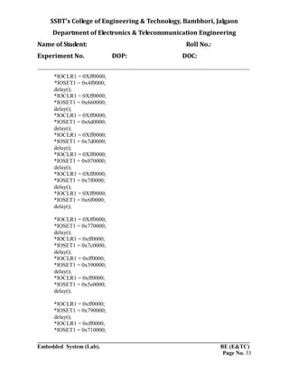 SSBT’s College of Engineering & Technology, Bambhori, Jalgaon
Department of Electronics & Telecommunication Engineering
Name of Student: Roll No.:
Experiment No. DOP: DOC:
___________________________________________________________________________
___________________________________________________________________________
Embedded System (Lab). BE (E&TC)
Page No. 33
*IOCLR1 = 0Xff0000;
*IOSET1 = 0x4f0000;
delay();
*IOCLR1 = 0Xff0000;
*IOSET1 = 0x660000;
delay();
*IOCLR1 = 0Xff0000;
*IOSET1 = 0x6d0000;
delay();
*IOCLR1 = 0Xff0000;
*IOSET1 = 0x7d0000;
delay();
*IOCLR1 = 0Xff0000;
*IOSET1 = 0x070000;
delay();
*IOCLR1 = 0Xff0000;
*IOSET1 = 0x7f0000;
delay();
*IOCLR1 = 0Xff0000;
*IOSET1 = 0x6f0000;
delay();
*IOCLR1 = 0Xff0000;
*IOSET1 = 0x770000;
delay();
*IOCLR1 = 0xff0000;
*IOSET1 = 0x7c0000;
delay();
*IOCLR1 = 0xff0000;
*IOSET1 = 0x390000;
delay();
*IOCLR1 = 0xff0000;
*IOSET1 = 0x5e0000;
delay();
*IOCLR1 = 0xff0000;
*IOSET1 = 0x790000;
delay();
*IOCLR1 = 0xff0000;
*IOSET1 = 0x710000;
 