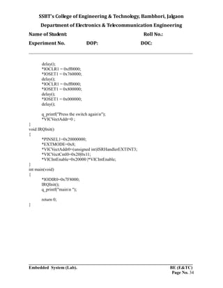 SSBT’s College of Engineering & Technology, Bambhori, Jalgaon
Department of Electronics & Telecommunication Engineering
Name of Student: Roll No.:
Experiment No. DOP: DOC:
___________________________________________________________________________
___________________________________________________________________________
Embedded System (Lab). BE (E&TC)
Page No. 34
delay();
*IOCLR1 = 0xff0000;
*IOSET1 = 0x760000;
delay();
*IOCLR1 = 0xff0000;
*IOSET1 = 0x800000;
delay();
*IOSET1 = 0x000000;
delay();
q_printf("Press the switch againn");
*VICVectAddr=0 ;
}
void IRQInit()
{
*PINSEL1=0x20000000;
*EXTMODE=0x8;
*VICVectAddr0=(unsigned int)ISRHandlerEXTINT3;
*VICVectCntl0=0x20|0x11;
*VICIntEnable=0x20000 |*VICIntEnable;
}
int main(void)
{
*IODIR0=0x7F8000;
IRQInit();
q_printf("mainn ");
return 0;
}
 
