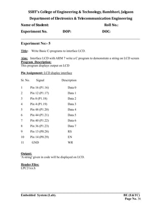 SSBT’s College of Engineering & Technology, Bambhori, Jalgaon
Department of Electronics & Telecommunication Engineering
Name of Student: Roll No.:
Experiment No. DOP: DOC:
___________________________________________________________________________
___________________________________________________________________________
Embedded System (Lab). BE (E&TC)
Page No. 36
Experiment No:- 5
Title: Write Basic C-programs to interface LCD.
Aim: Interface LCD with ARM 7 write a C program to demonstrate a string on LCD screen
Program Description:
This program displays output on LCD
Pin Assignment: LCD display interface
Sr. No. Signal Description
1 Pin 16 (P1.16) Data 0
2 Pin 12 (P1.17) Data 1
3 Pin 8 (P1.18) Data 2
4 Pin 4 (P1.19) Data 3
5 Pin 48 (P1.20) Data 4
6 Pin 44 (P1.21) Data 5
7 Pin 40 (P1.22) Data 6
8 Pin 36 (P1.23) Data 7
9 Pin 13 (P0.28) RS
10 Pin 14 (P0.29) EN
11 GND WR
Output:
'A string' given in code will be displayed on LCD.
Header Files:
LPC21xx.h
 