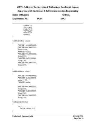 SSBT’s College of Engineering & Technology, Bambhori, Jalgaon
Department of Electronics & Telecommunication Engineering
Name of Student: Roll No.:
Experiment No. DOP: DOC:
___________________________________________________________________________
___________________________________________________________________________
Embedded System (Lab). BE (E&TC)
Page No. 38
lcddata('l');
delay(250);
lcddata('o');
delay(250);
return 0;
}
void lcdcmd(int value)
{
*IOCLR1=0x00FF0000;
*IOCLR0=0x10000000;
value<<=16;
*IOSET1=value;
*IOCLR0=0x20000000;
delay(250);
*IOSET0=0x20000000;
delay(250);
*IOCLR0=0x20000000;
delay(250);
}
void lcddata(int value)
{
*IOCLR1=0x00FF0000;
*IOSET0=0x10000000;
value<<=16;
*IOSET1=value;
*IOCLR0=0x20000000;
delay(250);
*IOSET0=0x20000000;
delay(250);
*IOCLR0=0x20000000;
delay(250);
}
void delay(int itime)
{
int i;
for(i=0;i<itime;i++);
}
 