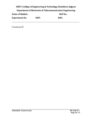 SSBT’s College of Engineering & Technology, Bambhori, Jalgaon
Department of Electronics & Telecommunication Engineering
Name of Student: Roll No.:
Experiment No. DOP: DOC:
___________________________________________________________________________
___________________________________________________________________________
Embedded System (Lab). BE (E&TC)
Page No. 40
Conclusion
 
