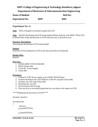 SSBT’s College of Engineering & Technology, Bambhori, Jalgaon
Department of Electronics & Telecommunication Engineering
Name of Student: Roll No.:
Experiment No. DOP: DOC:
___________________________________________________________________________
___________________________________________________________________________
Embedded System (Lab). BE (E&TC)
Page No. 41
Experiment No:- 6
Title: Write a Program to interface keypad and LCD.
Aim: Interface Keyboard and LCD using standard library function with ARM-7 Write ALP
to demonstrate string and Keycode on LCD when any key is pressed by user.
Program Description:
This program demonstrates LCD using keypad.
Output:
Character will be displayed on LCD as per the pressed key on keyboard.
Header Files:
Board.h
Part List :
1. OASIS ARM7( TITAN) BOARD
2. RS232 Serial cable
3. 9 Volt DC Power Supply
4. Triton IDE
Procedure:
1. Connect 9 V DC Power supply to the OASIS TITAN Board.
2. Connect the Board with the COM port of the PC using the serial cable.
3. Generate .hex file using Triton IDE.
4. Download the .hex file.
5. Put the board in RUN mode.
6. Press any key on on-board Keypad and you can observe the output on LCD.
*****Displaying the key press on LCD*****
#include <board.h>
int main(void)
{
char key;
q_keyinit(TITAN);
q_lcdinit(TITAN);
 