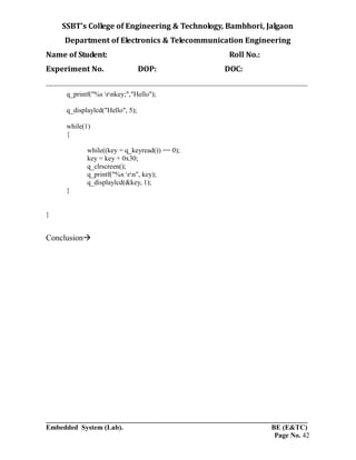 SSBT’s College of Engineering & Technology, Bambhori, Jalgaon
Department of Electronics & Telecommunication Engineering
Name of Student: Roll No.:
Experiment No. DOP: DOC:
___________________________________________________________________________
___________________________________________________________________________
Embedded System (Lab). BE (E&TC)
Page No. 42
q_printf("%s rnkey;","Hello");
q_displaylcd("Hello", 5);
while(1)
{
while((key = q_keyread()) == 0);
key = key + 0x30;
q_clrscreen();
q_printf("%x rn", key);
q_displaylcd(&key, 1);
}
}
Conclusion
 