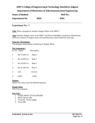 SSBT’s College of Engineering & Technology, Bambhori, Jalgaon
Department of Electronics & Telecommunication Engineering
Name of Student: Roll No.:
Experiment No. DOP: DOC:
___________________________________________________________________________
___________________________________________________________________________
Embedded System (Lab). BE (E&TC)
Page No. 43
Experiment No:- 7
Title: Write a program to interface Stepper Motor with ARM-7.
Aim: Interface Stepper motor with ARM-7 and Write Embedded C program to demonstrate
clockwise rotation of stepper motor with specified time interval between each step.
Program Description:
This program demonstrates interfacing of Stepper Motor.
Pin Assignment :
Sr. No. Signal Description
1 Pin 37 (P0.11) Data 0
2 Pin 38 (P0.12) Data 1
3 Pin 39 (P0.13) Data 2
4 Pin 41 (P0.14) Data 3
5 5.0V VCC(5)
6 GND GND
Output:
Motor will rotate as per the defined sequence.
Header Files:
LPC21xx.h, board.h
Part List :
1. OASIS ARM7( TITAN) BOARD
2. RS232 Serial cable
3. 9 Volt DC Power Supply
4. Triton IDE
 