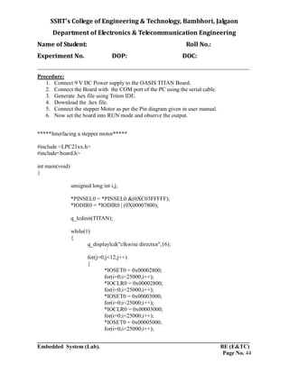 SSBT’s College of Engineering & Technology, Bambhori, Jalgaon
Department of Electronics & Telecommunication Engineering
Name of Student: Roll No.:
Experiment No. DOP: DOC:
___________________________________________________________________________
___________________________________________________________________________
Embedded System (Lab). BE (E&TC)
Page No. 44
Procedure:
1. Connect 9 V DC Power supply to the OASIS TITAN Board.
2. Connect the Board with the COM port of the PC using the serial cable.
3. Generate .hex file using Triton IDE.
4. Download the .hex file.
5. Connect the stepper Motor as per the Pin diagram given in user manual.
6. Now set the board into RUN mode and observe the output.
*****Interfacing a stepper motor*****
#include <LPC21xx.h>
#include<board.h>
int main(void)
{
unsigned long int i,j;
*PINSEL0 = *PINSEL0 &(0XC03FFFFF);
*IODIR0 = *IODIR0 | (0X00007800);
q_lcdinit(TITAN);
while(1)
{
q_displaylcd("clkwise directxn",16);
for(j=0;j<12;j++)
{
*IOSET0 = 0x00002800;
for(i=0;i<25000;i++);
*IOCLR0 = 0x00002800;
for(i=0;i<25000;i++);
*IOSET0 = 0x00003000;
for(i=0;i<25000;i++);
*IOCLR0 = 0x00003000;
for(i=0;i<25000;i++);
*IOSET0 = 0x00005000;
for(i=0;i<25000;i++);
 
