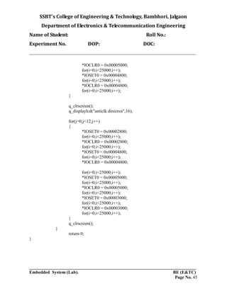 SSBT’s College of Engineering & Technology, Bambhori, Jalgaon
Department of Electronics & Telecommunication Engineering
Name of Student: Roll No.:
Experiment No. DOP: DOC:
___________________________________________________________________________
___________________________________________________________________________
Embedded System (Lab). BE (E&TC)
Page No. 45
*IOCLR0 = 0x00005000;
for(i=0;i<25000;i++);
*IOSET0 = 0x00004800;
for(i=0;i<25000;i++);
*IOCLR0 = 0x00004800;
for(i=0;i<25000;i++);
}
q_clrscreen();
q_displaylcd("anticlk directxn",16);
for(j=0;j<12;j++)
{
*IOSET0 = 0x00002800;
for(i=0;i<25000;i++);
*IOCLR0 = 0x00002800;
for(i=0;i<25000;i++);
*IOSET0 = 0x00004800;
for(i=0;i<25000;i++);
*IOCLR0 = 0x00004800;
for(i=0;i<25000;i++);
*IOSET0 = 0x00005000;
for(i=0;i<25000;i++);
*IOCLR0 = 0x00005000;
for(i=0;i<25000;i++);
*IOSET0 = 0x00003000;
for(i=0;i<25000;i++);
*IOCLR0 = 0x00003000;
for(i=0;i<25000;i++);
}
q_clrscreen();
}
return 0;
}
 
