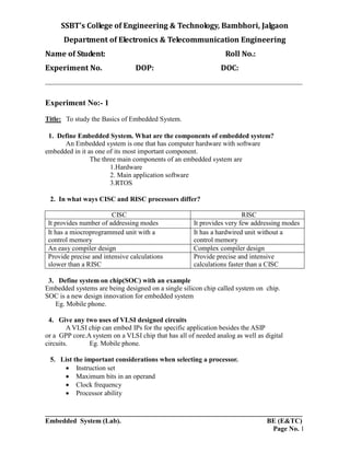 SSBT’s College of Engineering & Technology, Bambhori, Jalgaon
Department of Electronics & Telecommunication Engineering
Name of Student: Roll No.:
Experiment No. DOP: DOC:
___________________________________________________________________________
___________________________________________________________________________
Embedded System (Lab). BE (E&TC)
Page No. 1
Experiment No:- 1
Title: To study the Basics of Embedded System.
1. Define Embedded System. What are the components of embedded system?
An Embedded system is one that has computer hardware with software
embedded in it as one of its most important component.
The three main components of an embedded system are
1.Hardware
2. Main application software
3.RTOS
2. In what ways CISC and RISC processors differ?
CISC RISC
It provides number of addressing modes It provides very few addressing modes
It has a miocroprogrammed unit with a
control memory
It has a hardwired unit without a
control memory
An easy compiler design Complex compiler design
Provide precise and intensive calculations
slower than a RISC
Provide precise and intensive
calculations faster than a CISC
3. Define system on chip(SOC) with an example
Embedded systems are being designed on a single silicon chip called system on chip.
SOC is a new design innovation for embedded system
Eg. Mobile phone.
4. Give any two uses of VLSI designed circuits
A VLSI chip can embed IPs for the specific application besides the ASIP
or a GPP core.A system on a VLSI chip that has all of needed analog as well as digital
circuits. Eg. Mobile phone.
5. List the important considerations when selecting a processor.
 Instruction set
 Maximum bits in an operand
 Clock frequency
 Processor ability
 