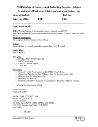 SSBT’s College of Engineering & Technology, Bambhori, Jalgaon
Department of Electronics & Telecommunication Engineering
Name of Student: Roll No.:
Experiment No. DOP: DOC:
___________________________________________________________________________
___________________________________________________________________________
Embedded System (Lab). BE (E&TC)
Page No. 47
Experiment No:- 8
Title: Write a Program to implement a context switching using RTOS
Aim: Write embedded C program to demonstrate implementation of context switching using
RTOS
Program Description:
This program demonstrates context switching.
Output:
Strings defined in two different tasks are printed on Hyper Terminal.
Header Files:
ucos.h, Board.h
Part List:
1. OASIS ARM7( TITAN) BOARD
2. RS232 Serial cable
3. 9 Volt DC Power Supply
4. Triton IDE
Procedure:
1. Connect 9 V DC Power supply to the OASIS TITAN Board.
2. Connect the Board with the COM port of the PC using the serial cable.
3. Generate .hex file using Triton IDE.
4. Download the .hex file.
5. Put the board in RUN mode and you can observe the output on Hyper Terminal.
*****Context Switching using RTOS*****
#include<ucos.h>
#include<board.h>
#define TASK_STK_SIZE 100
#define NO_TASKS 3
void init_timer();
OS_STK TaskStk[NO_TASKS][TASK_STK_SIZE];
//OS_STK TaskStartStk[TASK_STK_SIZE];
void Task1()
{
while(1)
 
