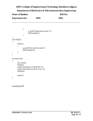 SSBT’s College of Engineering & Technology, Bambhori, Jalgaon
Department of Electronics & Telecommunication Engineering
Name of Student: Roll No.:
Experiment No. DOP: DOC:
___________________________________________________________________________
___________________________________________________________________________
Embedded System (Lab). BE (E&TC)
Page No. 48
{
q_printf("high priority task n");
OSTimeDly(5);
}
}
void Task2()
{
while(1)
{
q_printf("low priority taskn");
OSTimeDly(10);
}
}
int main(void)
{
init_timer();
OSInit();
TaskCreate(Task1,(void*)0,"Hi",1);
TaskCreate(Task2,(void*)0,"Low",2);
OSStart();
return 0;
}
Conclusion
 