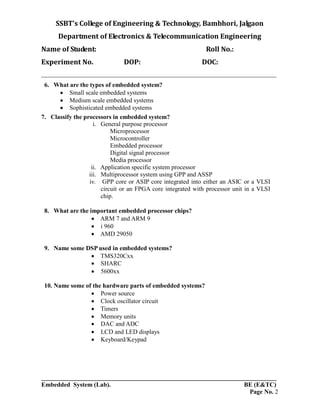 SSBT’s College of Engineering & Technology, Bambhori, Jalgaon
Department of Electronics & Telecommunication Engineering
Name of Student: Roll No.:
Experiment No. DOP: DOC:
___________________________________________________________________________
___________________________________________________________________________
Embedded System (Lab). BE (E&TC)
Page No. 2
6. What are the types of embedded system?
 Small scale embedded systems
 Medium scale embedded systems
 Sophisticated embedded systems
7. Classify the processors in embedded system?
i. General purpose processor
Microprocessor
Microcontroller
Embedded processor
Digital signal processor
Media processor
ii. Application specific system processor
iii. Multiprocessor system using GPP and ASSP
iv. GPP core or ASIP core integrated into either an ASIC or a VLSI
circuit or an FPGA core integrated with processor unit in a VLSI
chip.
8. What are the important embedded processor chips?
 ARM 7 and ARM 9
 i 960
 AMD 29050
9. Name some DSP used in embedded systems?
 TMS320Cxx
 SHARC
 5600xx
10. Name some of the hardware parts of embedded systems?
 Power source
 Clock oscillator circuit
 Timers
 Memory units
 DAC and ADC
 LCD and LED displays
 Keyboard/Keypad
 