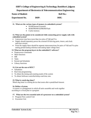 SSBT’s College of Engineering & Technology, Bambhori, Jalgaon
Department of Electronics & Telecommunication Engineering
Name of Student: Roll No.:
Experiment No. DOP: DOC:
___________________________________________________________________________
___________________________________________________________________________
Embedded System (Lab). BE (E&TC)
Page No. 3
11. What are the various types of memory in embedded systems?
 RAM(internal External)
 ROM/PROM/EEPROM/Flash
 Cache memory
12. What are the points to be considered while connecting power supply rails with
embedded system?
 A processor may have more than two pins of Vdd and Vss
 Supply should separately power the external I/O driving ports, timers, and clock
and reset circuits.
 From the supply there should be separate interconnections for pairs of Vdd and Vss pins
analog ground analog reference and analog input voltage lines.
13. What are the program layers in the embedded C software?
 Preprocessor commands
 Main functions
 ISR
 Tasks
 Kernal and Schedular
 Library functions
14. List out the uses of RTC?
 Schedulers
 Real time programming
 To obtain the timing and counting needs of the system
 To obtain Software controlled delays and time outs.
15. What is watch dog timer?
Watch dog timer is a timing device that resets after a predefined timeout.
16. Define a System.
A system is a arrangement in which all units assemble and work together
according to a fixed plan or a program
17. What are the two essential units of a processor on a embedded system?
 Program Flow control Unit
 Execution Unit
 