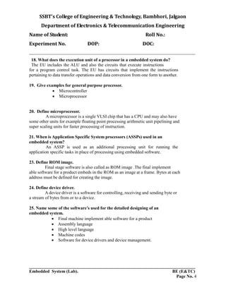SSBT’s College of Engineering & Technology, Bambhori, Jalgaon
Department of Electronics & Telecommunication Engineering
Name of Student: Roll No.:
Experiment No. DOP: DOC:
___________________________________________________________________________
___________________________________________________________________________
Embedded System (Lab). BE (E&TC)
Page No. 4
18. What does the execution unit of a processor in a embedded system do?
The EU includes the ALU and also the circuits that execute instructions
for a program control task. The EU has circuits that implement the instructions
pertaining to data transfer operations and data conversion from one form to another.
19. Give examples for general purpose processor.
 Microcontroller
 Microprocessor
20. Define microprocessor.
A microprocessor is a single VLSI chip that has a CPU and may also have
some other units for example floating point processing arithmetic unit pipelining and
super scaling units for faster processing of instruction.
21. When is Application Specific System processors (ASSPs) used in an
embedded system?
An ASSP is used as an additional processing unit for running the
application specific tasks in place of processing using embedded software.
23. Define ROM image.
Final stage software is also called as ROM image .The final implement
able software for a product embeds in the ROM as an image at a frame. Bytes at each
address must be defined for creating the image.
24. Define device driver.
A device driver is a software for controlling, receiving and sending byte or
a stream of bytes from or to a device.
25. Name some of the software’s used for the detailed designing of an
embedded system.
 Final machine implement able software for a product
 Assembly language
 High level language
 Machine codes
 Software for device drivers and device management.
 