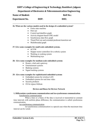 SSBT’s College of Engineering & Technology, Bambhori, Jalgaon
Department of Electronics & Telecommunication Engineering
Name of Student: Roll No.:
Experiment No. DOP: DOC:
___________________________________________________________________________
___________________________________________________________________________
Embedded System (Lab). BE (E&TC)
Page No. 5
26. What are the various models used in the design of a embedded system?
 Finite state machine
 Petri net
 Control and dataflow graph
 Activity diagram based UML model
 Synchronous data flow graph
 Timed Petri net and extended predicate/transition net
 Multithreaded graph
27. Give some examples for small scale embedded systems.
 ACVM
 Stepper motor controllers for a robotic system
 Washing or cooking system
 Multitasking toys
28. Give some examples for medium scale embedded systems
 Router, a hub and a gateway
 Entertainment systems
 Banking systems
 Signal tracking systems
29. Give some examples for sophisticated embedded systems
 Embedded system for wireless LAN
 Embedded systems for real time video
 Security products
 ES for s[pace lifeboat.
Devices and Buses for Devices Network
1. Differentiate synchronous communication and iso-synchronous communication.
Synchronous communication
When a byte or a frame of the data is received or transmitted at constant
time intervals with uniform phase difference, the communication is called synchronous
communication.
iso-synchronous communication
iso-synchronous communication is a special case when the maximum time
interval can be varied.
 