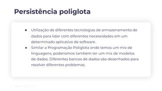 Persistência poliglota
● Utilização de diferentes tecnologias de armazenamento de
dados para lidar com diferentes necessidades em um
determinado aplicativo de software.
● Similar a Programação Poliglota onde temos um mix de
linguagens, poderíamos também ter um mix de modelos
de dados. Diferentes bancos de dados são desenhados para
resolver diferentes problemas.
 