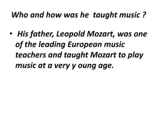 Who and how was he taught music ?
• His father, Leopold Mozart, was one
of the leading European music
teachers and taught Mozart to play
music at a very y oung age.
 