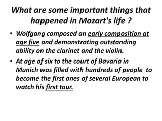 What are some important things that
happened in Mozart's life ?
• Wolfgang composed an early composition at
age five and demonstrating outstanding
ability on the clarinet and the violin.
• At age of six to the court of Bavaria in
Munich was filled with hundreds of people to
become the first ones of several European to
watch his first tour.
 