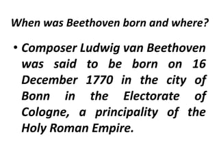 When was Beethoven born and where?
• Composer Ludwig van Beethoven
was said to be born on 16
December 1770 in the city of
Bonn in the Electorate of
Cologne, a principality of the
Holy Roman Empire.
 