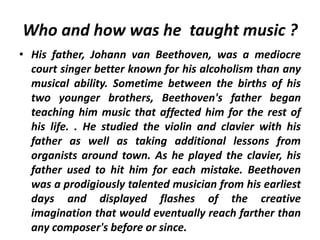 Who and how was he taught music ?
• His father, Johann van Beethoven, was a mediocre
court singer better known for his alcoholism than any
musical ability. Sometime between the births of his
two younger brothers, Beethoven's father began
teaching him music that affected him for the rest of
his life. . He studied the violin and clavier with his
father as well as taking additional lessons from
organists around town. As he played the clavier, his
father used to hit him for each mistake. Beethoven
was a prodigiously talented musician from his earliest
days and displayed flashes of the creative
imagination that would eventually reach farther than
any composer's before or since.
 