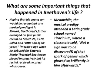 What are some important things that
happened in Beethoven's life ?
• Hoping that his young son
would be recognized as a
musical prodigy à la
Mozart, Beethoven's father
arranged his first public
recital on March 26, 1778.
Billed as a "little son of six
years," (Mozart's age when
he debuted for Empress
Maria Theresia) Beethoven
played impressively but his
recital received no press
whatsoever.
• Meanwhile, the
musical prodigy
attended a Latin grade
school named
Tirocinium, where a
classmate said, "Not a
sign was to be
discovered& of that
spark of genius which
glowed so brilliantly in
him afterwards."
 