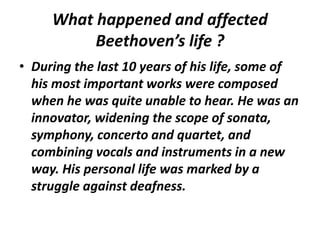 What happened and affected
Beethoven’s life ?
• During the last 10 years of his life, some of
his most important works were composed
when he was quite unable to hear. He was an
innovator, widening the scope of sonata,
symphony, concerto and quartet, and
combining vocals and instruments in a new
way. His personal life was marked by a
struggle against deafness.
 