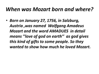 When was Mozart born and where?
• Born on January 27, 1756, in Salzburg,
Austria ,was named Wolfgang Amadeus
Mozart and the word AMADUES in detail
means ’’love of god on earth’’ as god gives
this kind of gifts to some people. So they
wanted to show how much he loved Mozart.
 