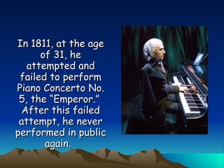 In 1811, at the age of 31, he attempted and failed to perform Piano Concerto No. 5, the “Emperor.”  After this failed attempt, he never performed in public again.   
