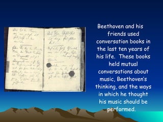 Beethoven and his friends used conversation books in the last ten years of his life.  These books held mutual conversations about music, Beethoven’s thinking, and the ways in which he thought his music should be performed.   