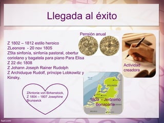 Llegada al éxito
                                       Pensión anual

Z 1802 – 1812 estilo heroico
ZLeonore - 20 nov 1805
Z5ta sinfonía, sinfonía pastoral, obertura
coriolano y bagatela para piano Para Elisa
Z 22 dic 1808
                                                               Actividad
Z Johann Joseph Rainer Rudolph
                                                               creadora
Z Archiduque Rudolf, príncipe Lobkowitz y
Kinsky.


          ZAntonie von Birkenstock,
          Z 1804 – 1807 Josephine
          Brunswick                          1809 - Jerónimo
                                                Bonaparte
 